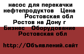 насос для перекачки нефтепродуктов › Цена ­ 50 000 - Ростовская обл., Ростов-на-Дону г. Бизнес » Оборудование   . Ростовская обл.